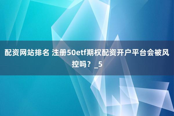 配资网站排名 注册50etf期权配资开户平台会被风控吗？_5